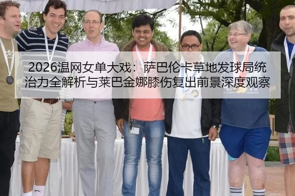 2026温网女单大戏：萨巴伦卡草地发球局统治力全解析与莱巴金娜膝伤复出前景深度观察